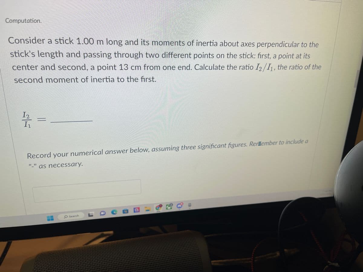 Computation.
Consider a stick 1.00 m long and its moments of inertia about axes perpendicular to the
stick's length and passing through two different points on the stick: first, a point at its
center and second, a point 13 cm from one end. Calculate the ratio 12/11, the ratio of the
second moment of inertia to the first.
I 2
1/1/1 =
I₁
Record your numerical answer below, assuming three significant figures. Remember to include a
"_" as necessary.
O Search
De