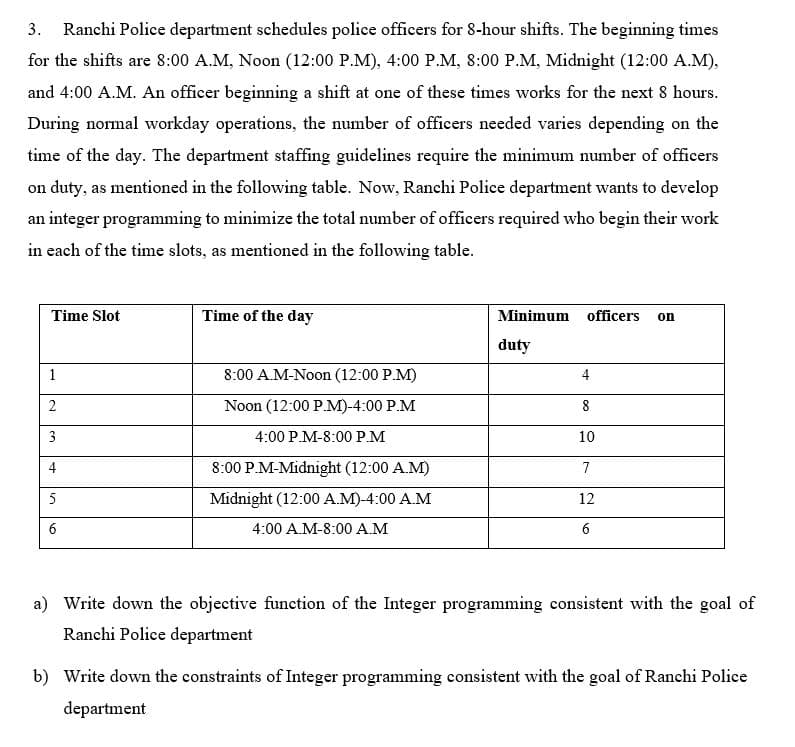 3. Ranchi Police department schedules police officers for 8-hour shifts. The beginning times
for the shifts are 8:00 A.M, Noon (12:00 P.M), 4:00 P.M, 8:00 P.M, Midnight (12:00 A.M),
and 4:00 A.M. An officer beginning a shift at one of these times works for the next 8 hours.
During normal workday operations, the number of officers needed varies depending on the
time of the day. The department staffing guidelines require the minimum number of officers
on duty, as mentioned in the following table. Now, Ranchi Police department wants to develop
an integer programming to minimize the total number of officers required who begin their work
in each of the time slots, as mentioned in the following table.
Time Slot
Time of the day
Minimum officers
on
duty
1
8:00 A.M-Noon (12:00 P.M)
4
Noon (12:00 P.M)-4:00 P.M
8
3
4:00 P.M-8:00 P.M
10
4
8:00 P.M-Midnight (12:00 A.M)
7
5
Midnight (12:00 A.M)-4:00 A.M
12
6
4:00 A.M-8:00 A.M
a) Write down the objective function of the Integer programming consistent with the goal of
Ranchi Police department
b) Write down the constraints of Integer programming consistent with the goal of Ranchi Police
department
2.
