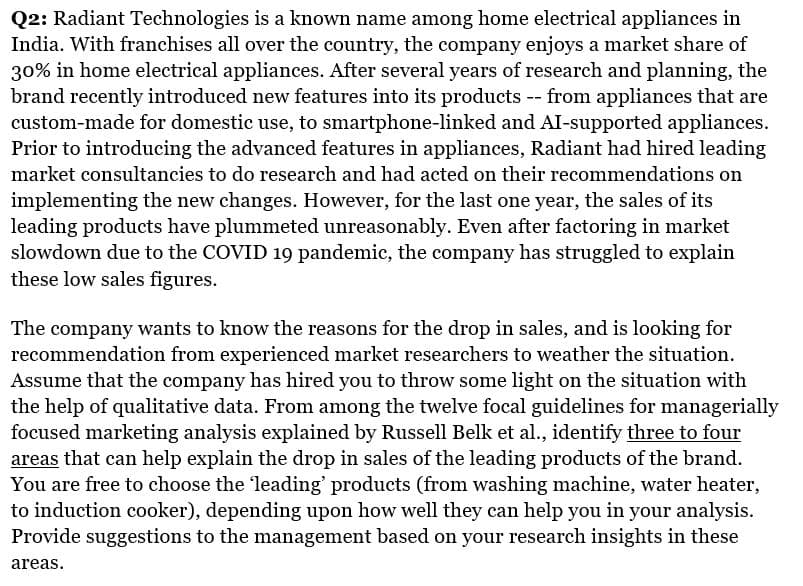 Q2: Radiant Technologies is a known name among home electrical appliances in
India. With franchises all over the country, the company enjoys a market share of
30% in home electrical appliances. After several years of research and planning, the
brand recently introduced new features into its products -- from appliances that are
custom-made for domestic use, to smartphone-linked and AI-supported appliances.
Prior to introducing the advanced features in appliances, Radiant had hired leading
market consultancies to do research and had acted on their recommendations on
implementing the new changes. However, for the last one year, the sales of its
leading products have plummeted unreasonably. Even after factoring in market
slowdown due to the COVID 19 pandemic, the company has struggled to explain
these low sales figures.
The company wants to know the reasons for the drop in sales, and is looking for
recommendation from experienced market researchers to weather the situation.
Assume that the company has hired you to throw some light on the situation with
the help of qualitative data. From among the twelve focal guidelines for managerially
focused marketing analysis explained by Russell Belk et al., identify three to four
areas that can help explain the drop in sales of the leading products of the brand.
You are free to choose the 'leading' products (from washing machine, water heater,
to induction cooker), depending upon how well they can help you in your analysis.
Provide suggestions to the management based on your research insights in these
areas.
