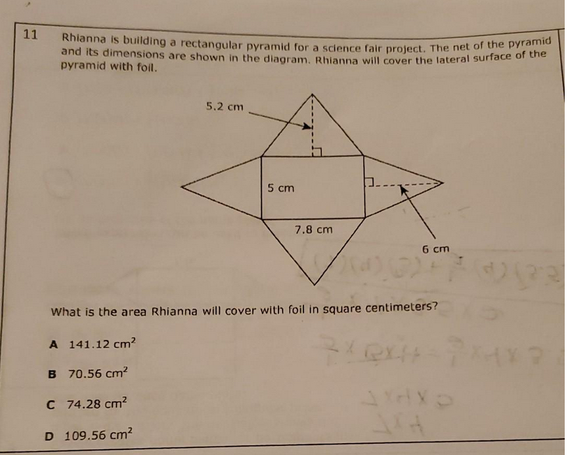 11
Rhianna is building a rectangular pyramid for a science fair project. The net of the pyramid
and its dimensions are shown in the diagram. Rhianna will cover the lateral surface of the
pyramid with foil.
5.2 cm
5 cm
7.8 cm
6 cm
20)
What is the area Rhianna will cover with foil in square centimeters?
A 141.12 cm²
B 70.56 cm²
C 74.28 cm²
D 109.56 cm²
QXH
903