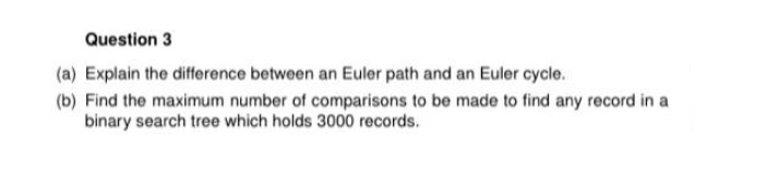 Question 3
(a) Explain the difference between an Euler path and an Euler cycle.
(b) Find the maximum number of comparisons to be made to find any record in a
binary search tree which holds 3000 records.