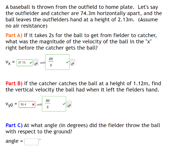 A baseball is thrown from the outfield to home plate. Let's say
the outfielder and catcher are 74.3m horizontally apart, and the
ball leaves the outfielders hand at a height of 2.13m. (Assume
no air resistance)
Part A) If it takes 2s for the ball to get from fielder to catcher,
what was the magnitude of the velocity of the ball in the "x"
right before the catcher gets the ball?
=
Vx 37.15
unit
m
S
Part B) If the catcher catches the ball at a height of 1.12m, find
the vertical velocity the ball had when it left the fielders hand.
Vyo = 16.4 X unit
m
S
Part C) At what angle (in degrees) did the fielder throw the ball
with respect to the ground?
angle =