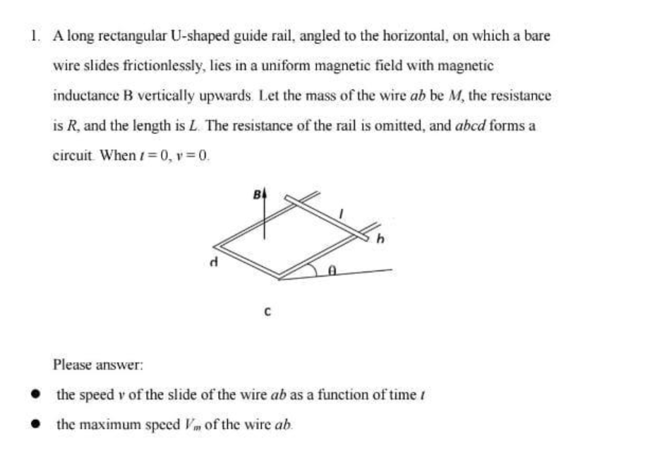 1. A long rectangular U-shaped guide rail, angled to the horizontal, on which a bare
wire slides frictionlessly, lies in a uniform magnetic field with magnetic
inductance B vertically upwards. Let the mass of the wire ab be M, the resistance
is R, and the length is L. The resistance of the rail is omitted, and abcd forms a
circuit. When /= 0, v=0.
d
B
C
h
Please answer:
● the speed v of the slide of the wire ab as a function of time /
• the maximum speed of the wire ab.
