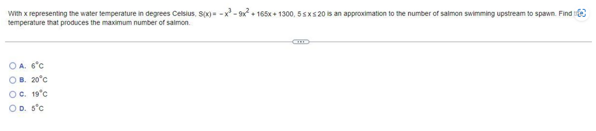 With x representing the water temperature in degrees Celsius, S(x) = -x³-9x² + 165x + 1300, 5 ≤x≤ 20 is an approximation to the number of salmon swimming upstream to spawn. Find the
temperature that produces the maximum number of salmon.
OA. 6°C
O B. 20°C
O C. 19°C
OD. 5°C