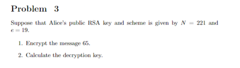 Problem 3
Suppose that Alice's public RSA key and scheme is given by N = 221 and
e = 19.
1. Encrypt the message 65.
2. Calculate the decryption key.