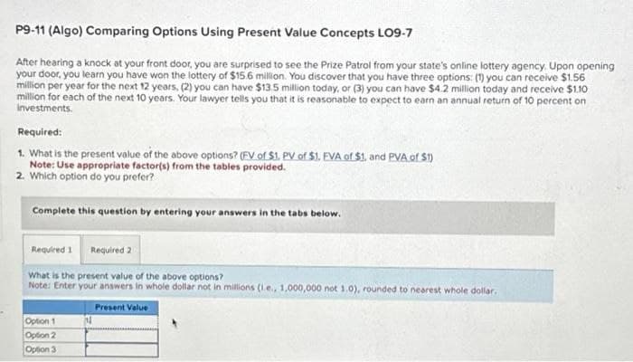 P9-11 (Algo) Comparing Options Using Present Value Concepts LO9-7
After hearing a knock at your front door, you are surprised to see the Prize Patrol from your state's online lottery agency. Upon opening
your door, you learn you have won the lottery of $15.6 million. You discover that you have three options: (1) you can receive $1.56
million per year for the next 12 years, (2) you can have $13.5 million today, or (3) you can have $4.2 million today and receive $1.10
million for each of the next 10 years. Your lawyer tells you that it is reasonable to expect to earn an annual return of 10 percent on
Investments.
Required:
1. What is the present value of the above options? (FV of $1. PV of $1. EVA of $1. and PVA of $1)
Note: Use appropriate factor(s) from the tables provided.
2. Which option do you prefer?
Complete this question by entering your answers in the tabs below.
Required 1 Required 2
What is the present value of the above options?
Note: Enter your answers in whole dollar not in millions (1.e., 1,000,000 not 1.0), rounded to nearest whole dollar.
Present Value
Option 1
Option 2
Option 3
14