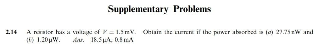 2.14
Supplementary Problems
A resistor has a voltage of V = 1.5 mV.
Ans. 18.5 μA, 0.8 mA
(b) 1.20 μW.
Obtain the current if the power absorbed is (a) 27.75 nW and