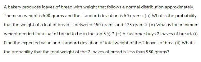 A bakery produces loaves of bread with weight that follows a normal distribution approximately.
Themean weight is 500 grams and the standard deviation is 50 grams. (a) What is the probability
that the weight of a loaf of bread is between 450 grams and 475 grams? (b) What is the minimum
weight needed for a loaf of bread to be in the top 5% ? (c) A customer buys 2 loaves of bread. (1)
Find the expected value and standard deviation of total weight of the 2 loaves of brea (ii) What is
the probability that the total weight of the 2 loaves of bread is less than 980 grams?