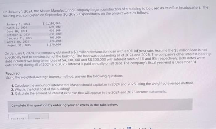 On January 1, 2024, the Mason Manufacturing Company began construction of a building to be used as its office headquarters. The
building was completed on September 30, 2025. Expenditures on the project were as follows:
January 1, 2024
March 1, 2024
June 30, 2824
October 1, 2024
January 31, 2025
April 30, 2025
August 31, 2025
$1,250,000
690,000
430,000
630,000
405,000
720,000
1,170,000
On January 1, 2024, the company obtained a $3 million construction loan with a 10% interest rate. Assume the $3 million loan is not
specifically tied to construction of the building. The loan was outstanding all of 2024 and 2025. The company's other interest-bearing
debt included two long-term notes of $4,300,000 and $6,300,000 with interest rates of 4% and 9%, respectively. Both notes were
outstanding during all of 2024 and 2025. Interest is paid annually on all debt. The company's fiscal year-end is December 31.
Required:
Using the weighted average interest method, answer the following questions:
1. Calculate the amount of interest that Mason should capitalize in 2024 and 2025 using the weighted-average method.
2. What is the total cost of the building?
3. Calculate the amount of interest expense that will appear in the 2024 and 2025 income statements.
Complete this question by entering your answers in the tabs below.
Dan 1 and 3
***
steid