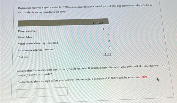 Bertans has received a special order for 2,700 units of its product at a special price of $16. The product normally sells for $27
and has the following manufacturing costs:
Direct materials
Direct labor
Variable manufacturing overhead
Fixed manufacturing overhead
Unit cost
Per unit
If a decrease, place a
$7
4
2
$ 16
Assume that Bertans has sufficient capacity to fill the order. If Bertans accepts the order, what effect will the order have on the
company's short-term profit?
sign before your answer. For example, a decrease of $1,000 would be answered -1,000.