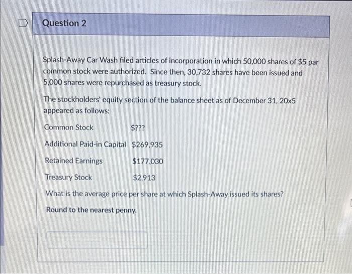 D
Question 2
Splash-Away Car Wash filed articles of incorporation in which 50,000 shares of $5 par
common stock were authorized. Since then, 30,732 shares have been issued and
5,000 shares were repurchased as treasury stock.
The stockholders' equity section of the balance sheet as of December 31, 20x5
appeared as follows:
Common Stock
$???
Additional Paid-in Capital
$269,935
Retained Earnings
$177,030
Treasury Stock
$2,913
What is the average price per share at which Splash-Away issued its shares?
Round to the nearest penny.