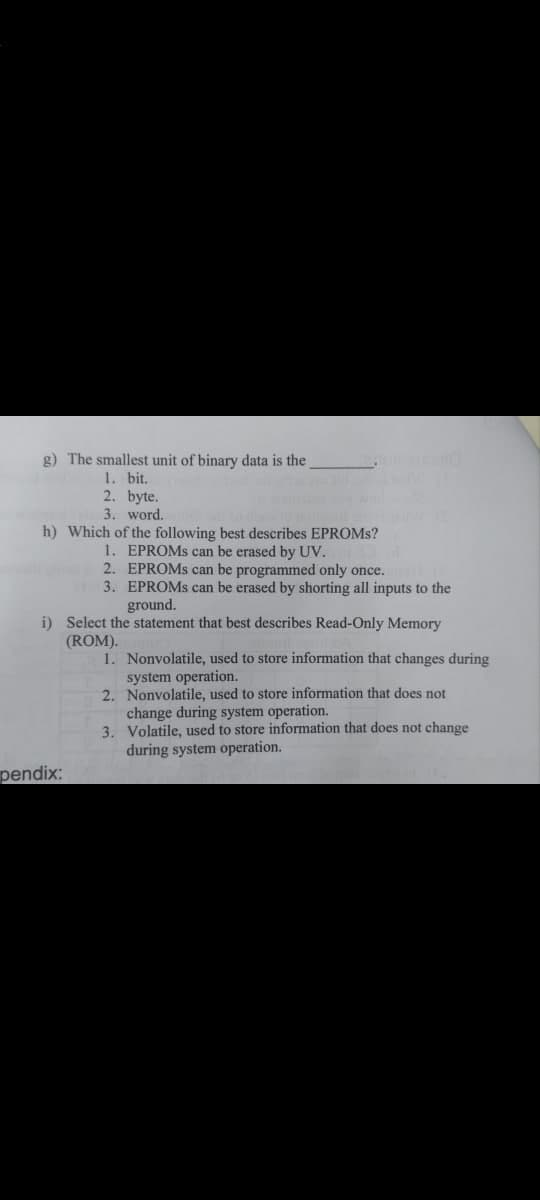 g) The smallest unit of
1. bit.
2. byte.
3. word.
h) Which of the following best describes EPROMs?
1. EPROMs can be erased by UV.
2. EPROMs can be programmed only once.
3. EPROMs can be erased by shorting all inputs to the
ground.
i) Select the statement that best describes Read-Only Memory
(ROM).
1. Nonvolatile, used to store information that changes during
system operation.
2. Nonvolatile, used to store information that does not
change during system operation.
3. Volatile, used to store information that does not change
during system operation.
pendix:
data is the
