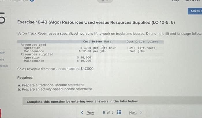 Book
rint
rences
Exercise 10-43 (Algo) Resources Used versus Resources Supplied (LO 10-5, 6)
Resources used
Operation
Maintenance
Byron Truck Repair uses a specialized hydraulic lift to work on trucks and busses. Data on the lift and its usage follow:
Cost Driver Volume
3,210 lift-hours
540 jobs
Resources supplied
Operation
Maintenance
Cost Driver Rate
$ 4.00 per 1rt-hour
$ 12.00 per joo
$ 20,000
$ 10, 200
Sales revenue from truck repair totaled $47,000.
Required:
a. Prepare a traditional income statement.
b. Prepare an activity-based income statement.
Complete this question by entering your answers in the tabs below.
< Prev
5 of 5
www
Save & CA
Next
*****
Check m