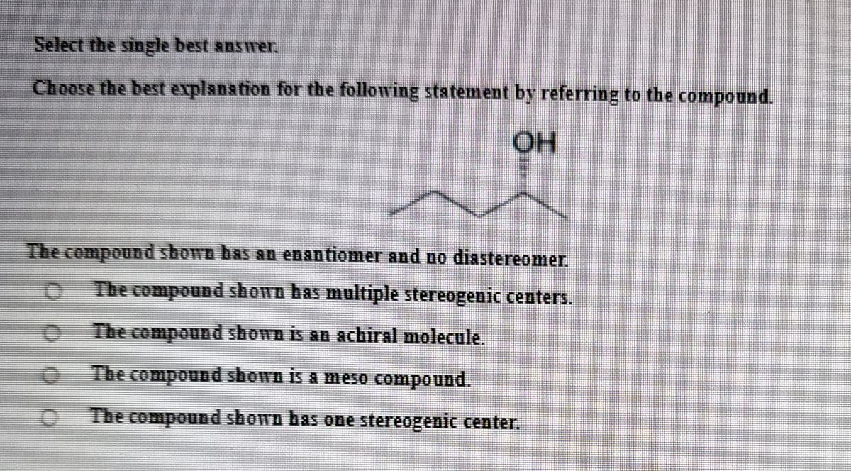 Select the single best answer.
Choose the best explanstion for the following statement by referring to the compound.
The compound shown has an enantiomer and no diastereomer.
The compound shown bas multiple stereogenic centers.
The compound shown is an achiral molecule.
The compound shown is a meso compound.
The compound shown bas one stereogenic center.
