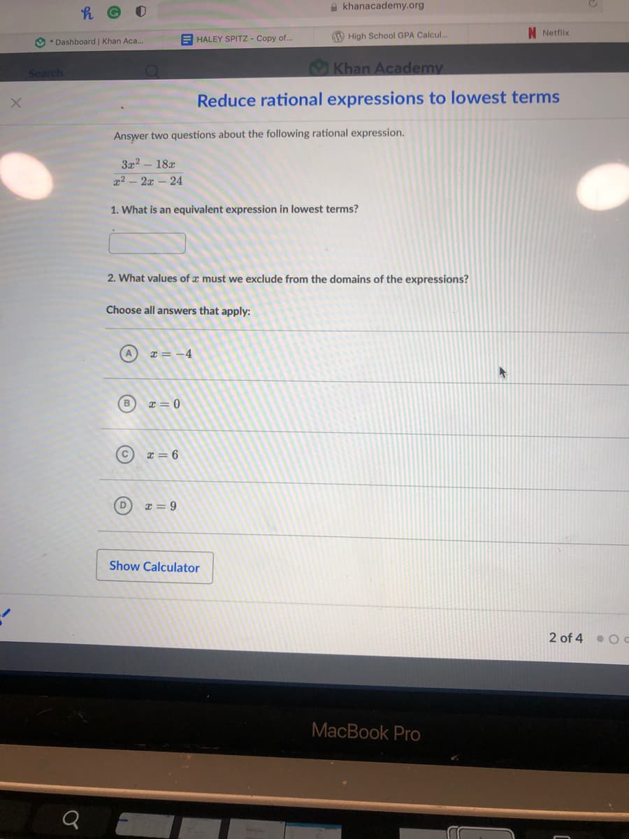 A khanacademy.org
N Netflix
E HALEY SPITZ - Copy of.
W High School GPA Calcul...
9 • Dashboard | Khan Aca..
Khan Academy
Search
Reduce rational expressions to lowest terms
Answer two questions about the following rational expression.
3x2 - 18x
x2 - 2x – 24
1. What is an equivalent expression in lowest terms?
2. What values of x must we exclude from the domains of the expressions?
Choose all answers that apply:
x = -4
x = 0
x = 6
I = 9
Show Calculator
2 of 4 O C
MacBook Pro
