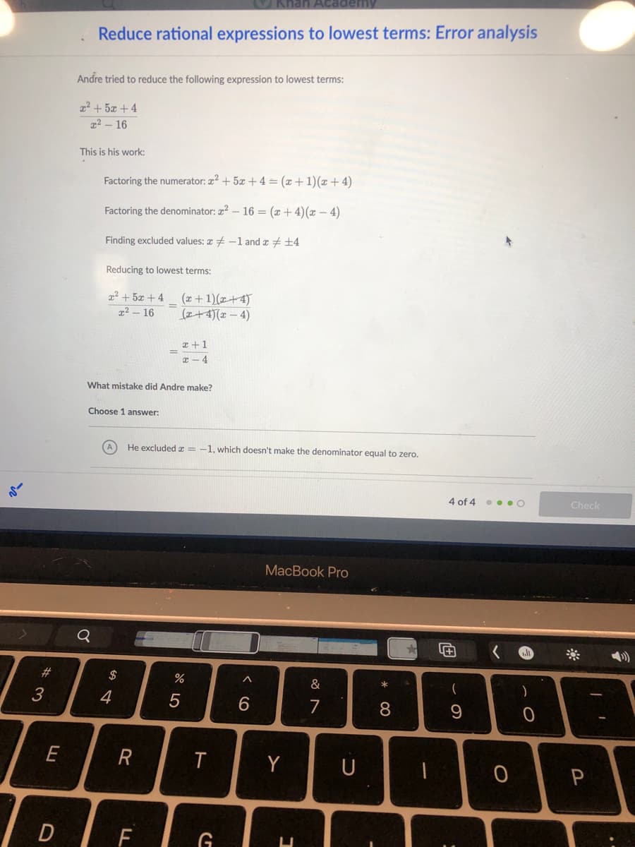 Khan Aca
Reduce rational expressions to lowest terms: Error analysis
Andre tried to reduce the following expression to lowest terms:
22 + 5x + 4
22 – 16
This is his work:
Factoring the numerator: 2? + 5x + 4 = (x+ 1)(x + 4)
Factoring the denominator: a2 – 16 = (x + 4)(x – 4)
Finding excluded values: + -1 and x + +4
Reducing to lowest terms:
2² + 5x + 4
(x+ 1)(x+4)
(+4)(x – 4)
%3D
x² – 16
x +1
T - 4
What mistake did Andre make?
Choose 1 answer:
He excluded x = -1, which doesn't make the denominator equal to zero.
4 of 4 . o • O
Check
МacBook Prо
23
2$
&
(
)
4
8.
9
E
R
Y
U
F
G
