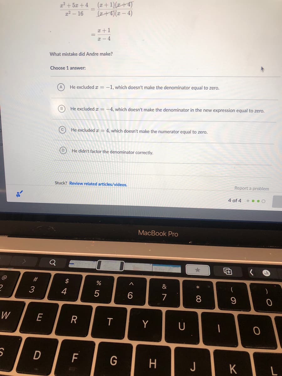 (x+ 1)(+4)
(+4)(x – 4)
² + 5x + 4
%3D
x2 - 16
x +1
I - 4
What mistake did Andre make?
Choose 1 answer:
He excluded x = -1, which doesn't make the denominator equal to zero.
He excluded x = -4, which doesn't make the denominator in the new expression equal to zero.
He excluded x = 4, which doesn't make the numerator equal to zero.
D
He didn't factor the denominator correctly.
Stuck? Review related articles/videos.
Report a problem
4 of 4 • • O
MacBook Pro
Q
#3
$
%
&
*
3
4
8.
W
E
R
Y
U
D
F
H
J
CO
