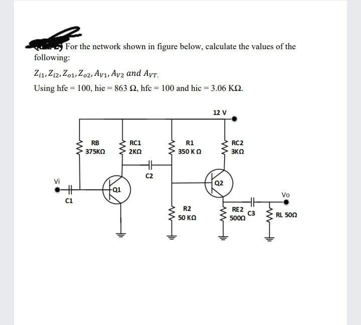 For the network shown in figure below, calculate the values of the
following:
Zi1, Zi2, Zo1, Zo2, Ayı, Ay2 and Ayr,
Using hfe = 100, hie = 863 2, hfc = 100 and hic = 3.06 KQ.
12 V
RB
RC1
R1
RC2
375KN
2KO
350 KO
3KO
C2
Vi
Q2
%23
Vo
ci
R2
RE2
C3
5000
RL 500
50 KO
