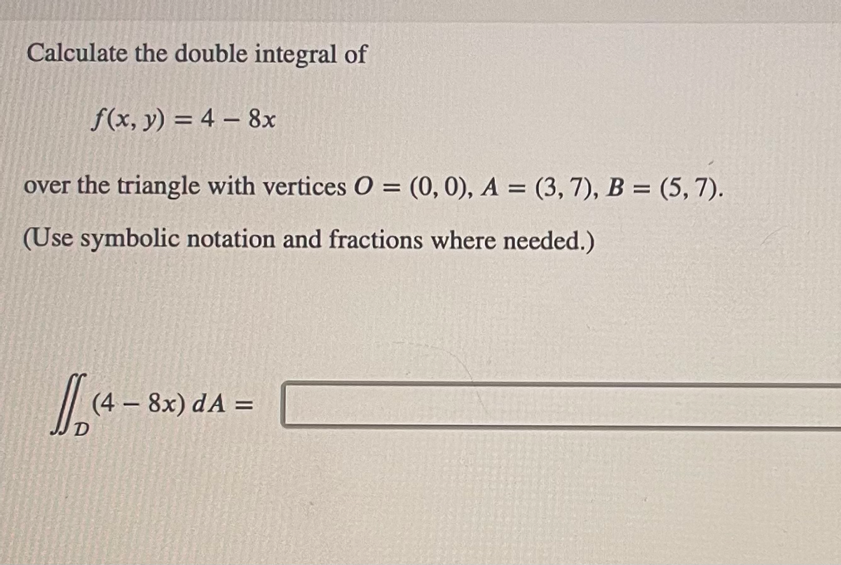 Calculate the double integral of
f(x, y) = 4 - 8x
over the triangle with vertices O = (0, 0), A = (3, 7), B = (5,7).
(Use symbolic notation and fractions where needed.)
(4-83
(4 - 8x) dA=