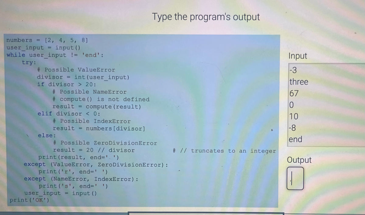 numbers = [2, 4, 5, 8]
user_input = input ()
while user_input != 'end':
try:
#Possible ValueError
divisorint (user_input)
if divisor > 20:
#Possible NameError
#compute () is not defined
result = compute (result)
elif divisor < 0:
#Possible IndexError
result = numbers [divisor]
else:
# Possible ZeroDivisionError
result = 20 // divisor
print (result, end='.')
except (ValueError, ZeroDivisionError):
print ('r', end=' ')
except (NameError, IndexError):
print ('s', end=' ')
Type the program's output
user_input = input ()
print ('OK')
# // truncates to an integer
Input
-3
three
67
0
10
-8
end
Output