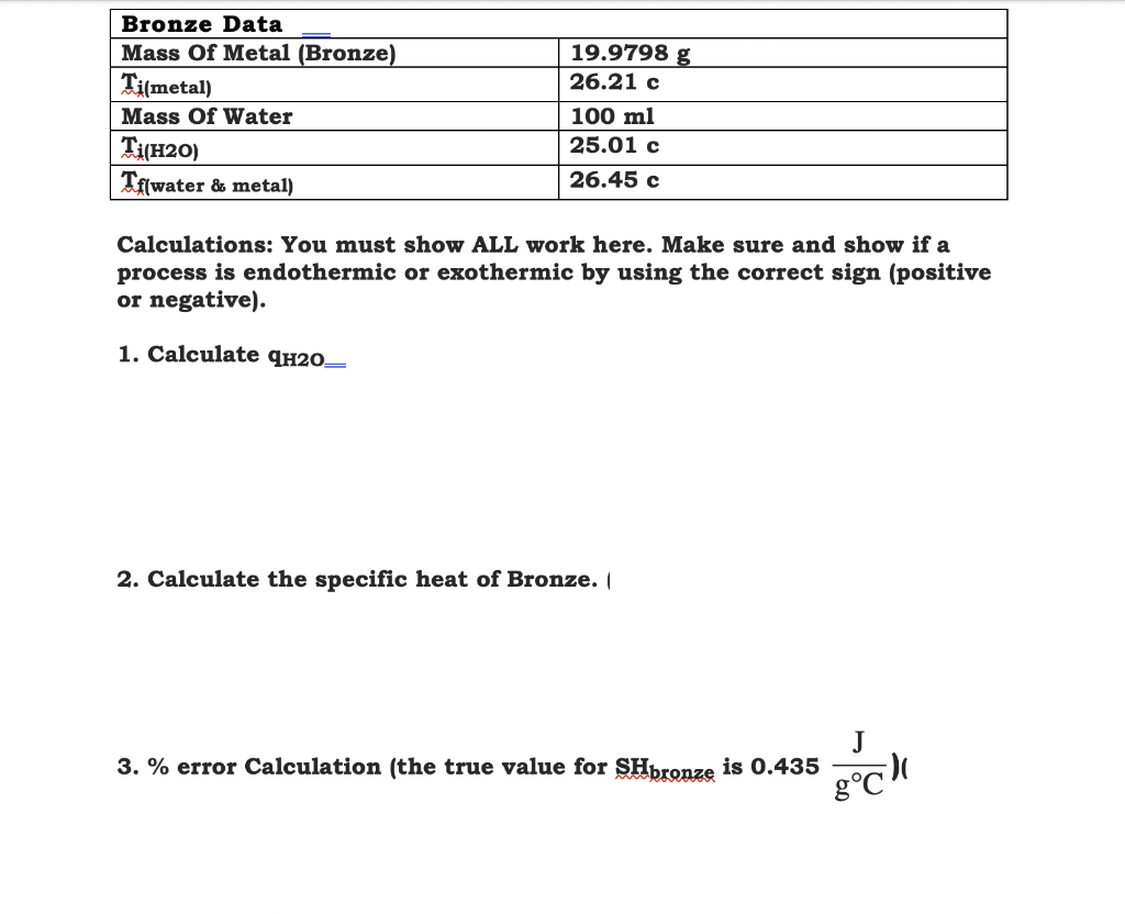 Bronze Data
Mass Of Metal (Bronze)
19.9798 g
| Ti(metal)
26.21 c
Mass Of Water
100 ml
25.01 c
T(H20)
Tf[water & metal)
26.45 c
Calculations: You must show ALL work here. Make sure and show if a
process is endothermic or exothermic by using the correct sign (positive
or negative).
1. Calculate qH2O–
2. Calculate the specific heat of Bronze. (
J
3. % error Calculation (the true value for SHpronze is 0.435
