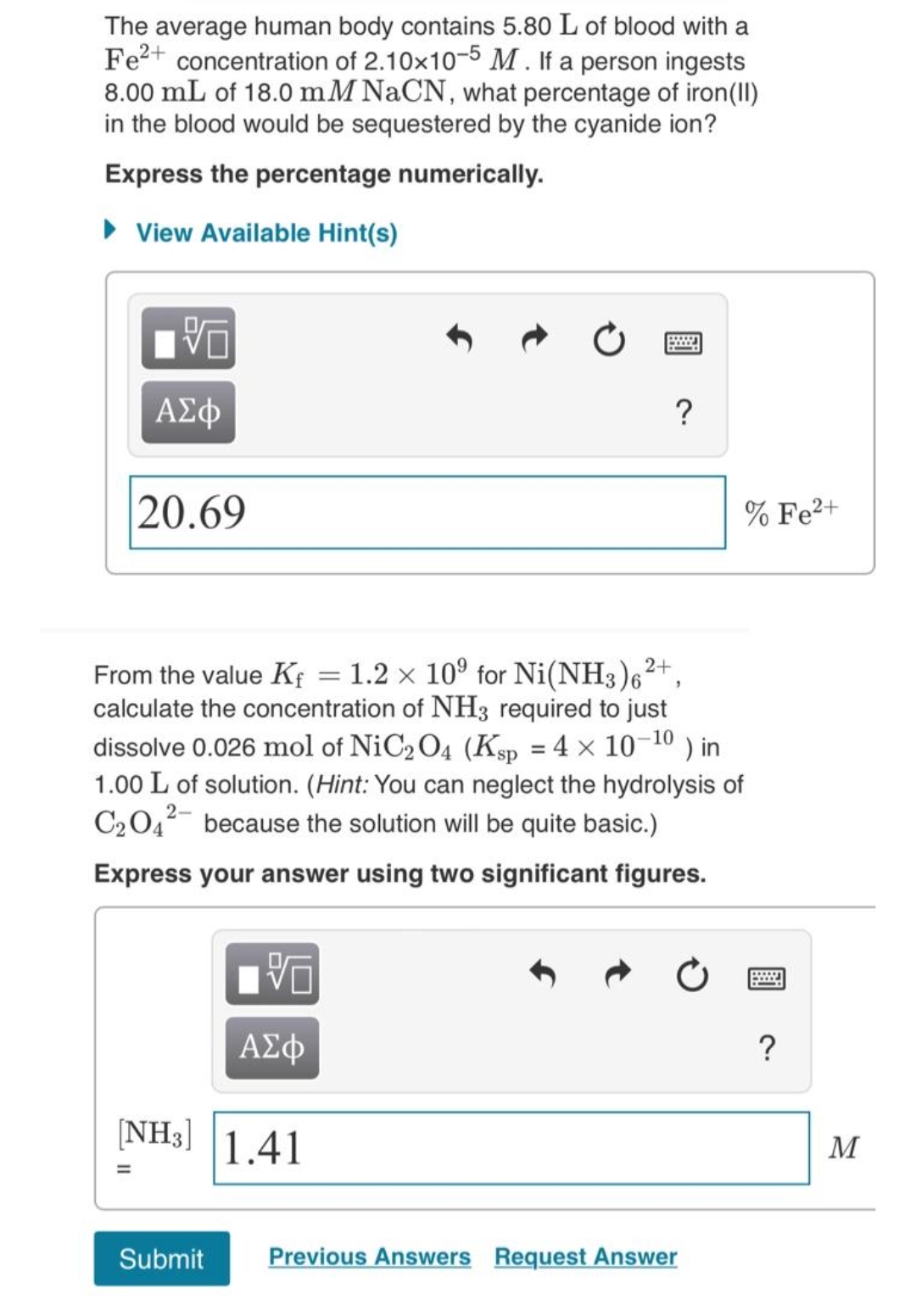 The average human body contains 5.80 L of blood with a
Fe2+ concentration of 2.10x10-5 M . If a person ingests
8.00 mL of 18.0 mM NACN, what percentage of iron(II)
in the blood would be sequestered by the cyanide ion?
Express the percentage numerically.
• View Available Hint(s)
ΑΣφ
?
20.69
% Fe2+
2+
From the value Kf = 1.2 x 10° for Ni(NH3)6
calculate the concentration of NH3 required to just
dissolve 0.026 mol of NiC2 O4 (Ksp = 4 x 10-10 ) in
1.00 L of solution. (Hint: You can neglect the hydrolysis of
C2042- because the solution will be quite basic.)
Express your answer using two significant figures.
ΑΣφ
[NH3]
1.41
M
Submit
Previous Answers Request Answer
