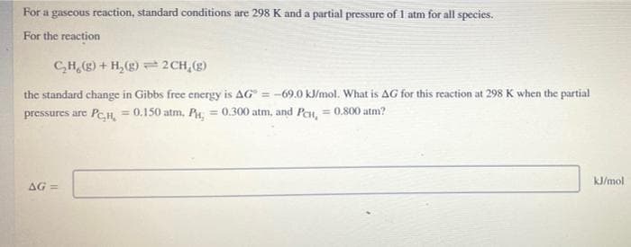 For a gascous reaction, standard conditions are 298 K and a partial pressure of 1 atm for all species.
For the reaction
CH, (g) + H,(g) = 2CH,(g)
the standard change in Gibbs free energy is AG = -69.0 kJ/mol. What is AG for this reaction at 298 K when the partial
pressures are PeH, = 0.150 atm, P, = 0.300 atm, and Pau, = 0.800 atm?
kJ/mol
AG =
