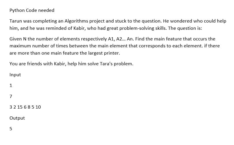 Python Code needed
Tarun was completing an Algorithms project and stuck to the question. He wondered who could help
him, and he was reminded of Kabir, who had great problem-solving skills. The question is:
Given N the number of elements respectively A1, A2... An. Find the main feature that occurs the
maximum number of times between the main element that corresponds to each element. if there
are more than one main feature the largest printer.
You are friends with Kabir, help him solve Tara's problem.
Input
1
7
3 2 15 6 8 5 10
Output
5