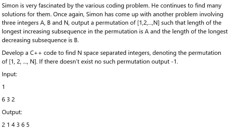 Simon is very fascinated by the various coding problem. He continues to find many
solutions for them. Once again, Simon has come up with another problem involving
three integers A, B and N, output a permutation of [1,2,.,N] such that length of the
longest increasing subsequence in the permutation is A and the length of the longest
decreasing subsequence is B.
Develop a C++ code to find N space separated integers, denoting the permutation
of [1, 2, ., N]. If there doesn't exist no such permutation output -1.
Input:
1
632
Output:
214365
