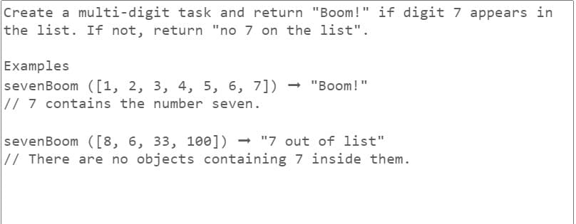 Create a multi-digit task and return "Boom!" if digit 7 appears in
the list. If not, return "no 7 on the list".
Examples
sevenBoom ([1, 2, 3, 4, 5, 6, 7]) → "Boom!"
// 7 contains the number seven.
sevenBoom ([8, 6, 33, 100]) "7 out of list"
// There are no objects containing 7 inside them.