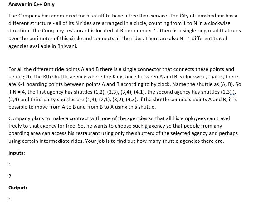 Answer in C++ Only
The Company has announced for his staff to have a free Ride service. The City of Jamshedpur has a
different structure - all of its N rides are arranged in a circle, counting from 1 to N in a clockwise
direction. The Company restaurant is located at Rider number 1. There is a single ring road that runs
over the perimeter of this circle and connects all the rides. There are also N - 1 different travel
agencies available in Bhiwani.
For all the different ride points A and B there is a single connector that connects these points and
belongs to the Kth shuttle agency where the K distance between A and B is clockwise, that is, there
are K-1 boarding points between points A and B according to by clock. Name the shuttle as (A, B). So
if N = 4, the first agency has shuttles (1,2), (2,3), (3,4), (4,1), the second agency has shuttles (1,3)),
(2,4) and third-party shuttles are (1,4), (2,1), (3,2), (4,3). If the shuttle connects points A and B, it is
possible to move from A to B and from B to A using this shuttle.
Company plans to make a contract with one of the agencies so that all his employees can travel
freely to that agency for free. So, he wants to choose such a agency so that people from any
boarding area can access his restaurant using only the shutters of the selected agency and perhaps
using certain intermediate rides. Your job is to find out how many shuttle agencies there are.
Inputs:
1
2
Output:
1
