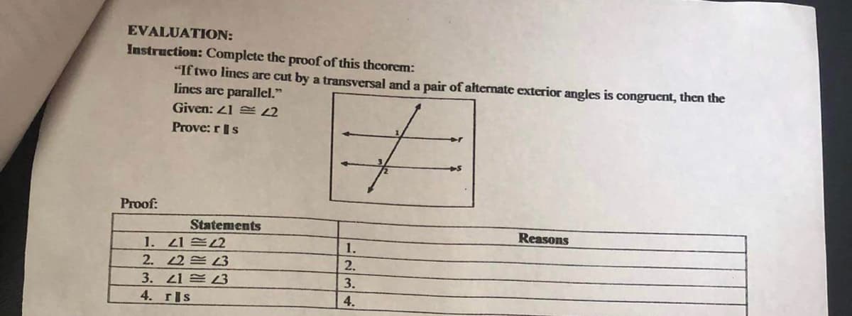 EVALUATION:
Instruction: Complete the proof of this theorem:
"If two lines are cut by a transversal and a pair of alternate exterior angles is congruent, then the
lines are parallel."
Given: 21 S2
Prove: rIs
Proof:
Statements
Reasons
1. Z1 兰2
1.
2. 2 L3
2.
3. 41 3
4. rIs
3.
4.
