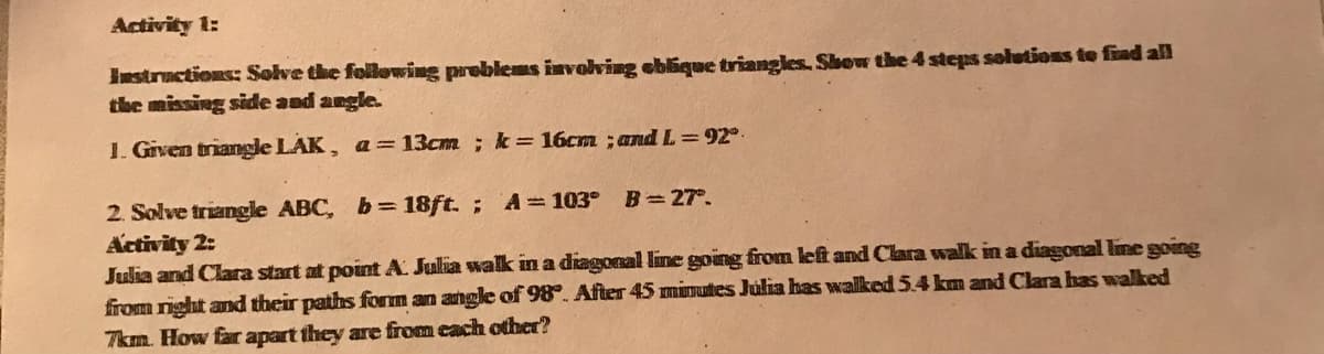 Activity 1:
Instructions: Solve the following problems involving eblique triangles. Shew the 4 steps solutions te fiad all
the missing side and angle.
1. Given triangle LAK, a= 13cm ; k = 16cm ; and L= 92°.
2. Solve triangle ABC, b= 18ft. ; A= 103°
Activity 2:
Julia and Clara start at point A Julia walk in a diagonal line going from left and Clara walk in a diagonal lime going
from right and their paths form an angle of 98°. After 45 minutes Julia has walked 54 km and Clara has walked
7km. How far apart they are from cach other?
B= 27°.
