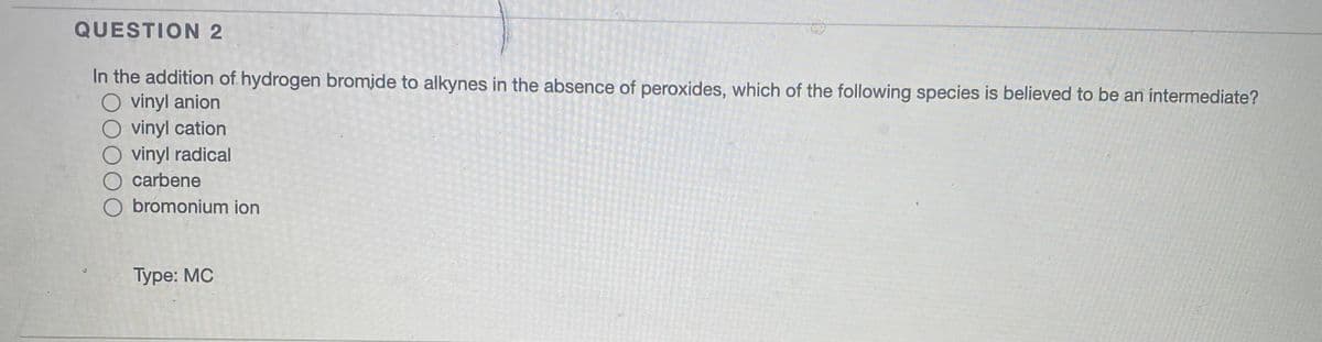 QUESTION 2
In the addition of hydrogen bromide to alkynes in the absence of peroxides, which of the following species is believed to be an intermediate?
O vinyl anion
O vinyl cation
O vinyl radical
O carbene
O bromonium ion
Туре: МС
