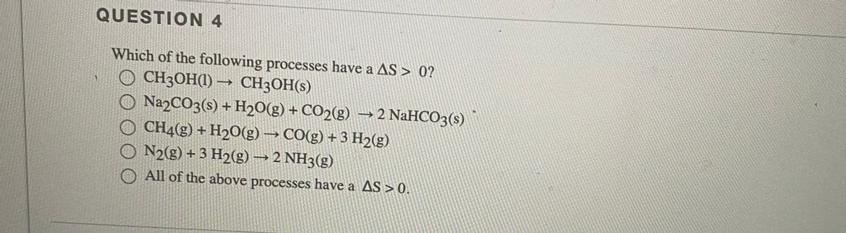 QUESTION 4
Which of the following processes have a AS > 0?
CH3OH(1) → CH3OH(s)
O NA2CO3(s) + H20(g) + CO2(g) –→ 2 NaHCO3(s)
O CH4(g) + H2O(g) → CO(g) + 3 H2(g)
O N2(g) + 3 H2(g) → 2 NH3(g)
O All of the above processes have a AS > 0.
