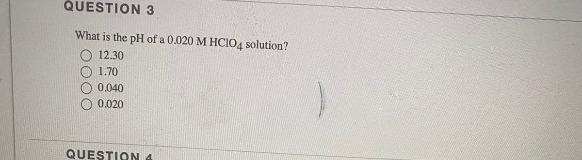 QUESTION 3
What is the pH of a 0.020 M HCIO4 solution?
12.30
1.70
0.040
0.020
QUESTION 4
