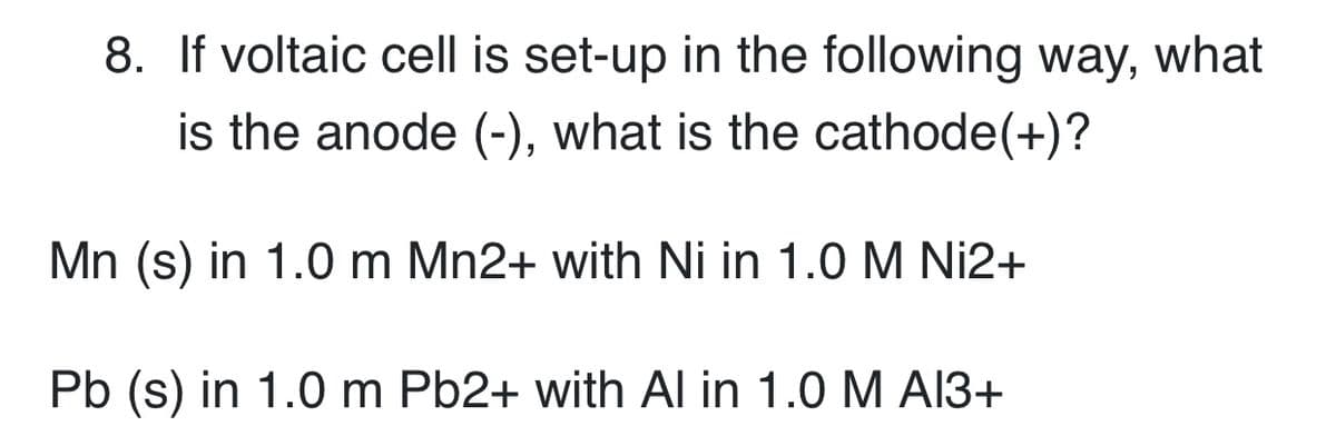 8. If voltaic cell is set-up in the following way, what
is the anode (-), what is the cathode(+)?
Mn (s) in 1.0 m Mn2+ with Ni in 1.0 M Ni2+
Pb (s) in 1.0 m Pb2+ with Al in 1.0 M A13+
