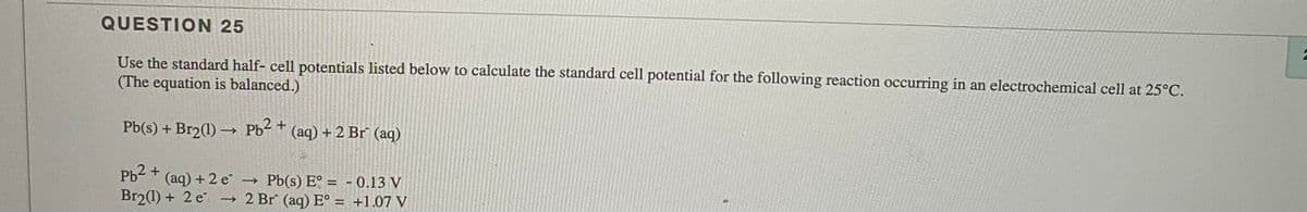 QUESTION 25
Use the standard half- cell potentials listed below to calculate the standard cell potential for the following reaction occurring in an electrochemical cell at 25°C.
(The equation is balanced.)
Pb(s) + Br2(1) → Pb² +
(aq) + 2 Br (aq)
Pb2 +
(aq) + 2 e
→ Pb(s) E° = - 0,13 V
→ 2 Br (aq) E° = +1.07 V
Br2(1) + 2 e
