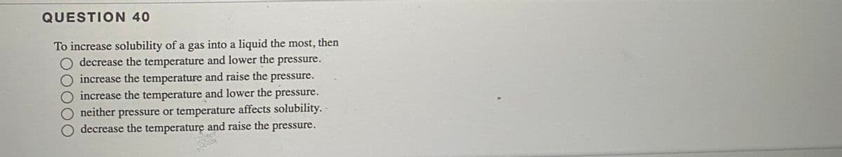 QUESTION 40
To increase solubility of a gas into a liquid the most, then
decrease the temperature and lower the pressure.
increase the temperature and raise the pressure.
increase the temperature and lower the pressure.
neither pressure or temperature affects solubility.
decrease the temperature and raise the pressure.
