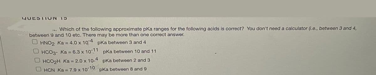 QUESTION 15
1. Which of the following approximate pKa ranges for the following acids is correct? You don't need a calculator (i.e., between 3 and 4,
between 9 and 10 etc. There may be more than one correct answer.
O HNO, Ka = 4.0 x 10-4 pka between 3 and 4
O HCO3- Ka = 6.3 x 10-11 pka between 10 and 11
U HCO2H Ka = 2.0 x 10-4 pka between 2 and 3
OHCN Ka = 7.9 x 10 10 pKa between 8 and 9
