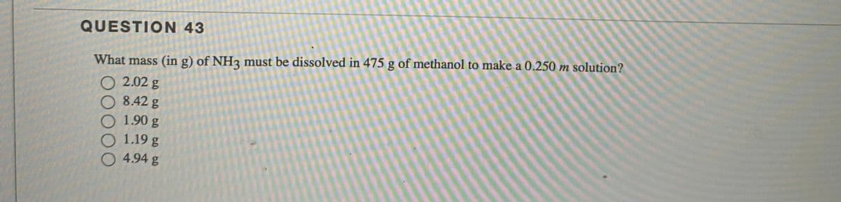 QUESTION 43
What mass (in g) of NH3 must be dissolved in 475 g of methanol to make a 0.250 m solution?
2.02 g
8.42 g
1.90 g
1.19 g
4.94 g
