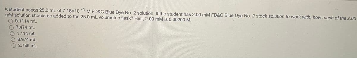 A student needs 25.0 mL of 7.18x10 4 M FD&C Blue Dye No. 2 solution. If the student has 2.00 mM FD&C Blue Dye No. 2 stock solution to work with, how much of the 2.00
mM solution should be added to the 25.0 mL volumetric flask? Hint, 2.00 mM is 0.00200 M.
O 0.1114 mL
O 7.474 mL
O 1.114 mL
8.974 mL
2.786 mL
