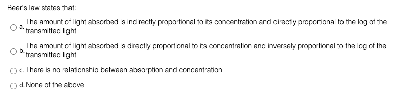 Beer's law states that:
The amount of light absorbed is indirectly proportional to its concentration and directly proportional to the log of the
* transmitted light
The amount of light absorbed is directly proportional to its concentration and inversely proportional to the log of the
b.
transmitted light
c. There is no relationship between absorption and concentration
d. None of the above
