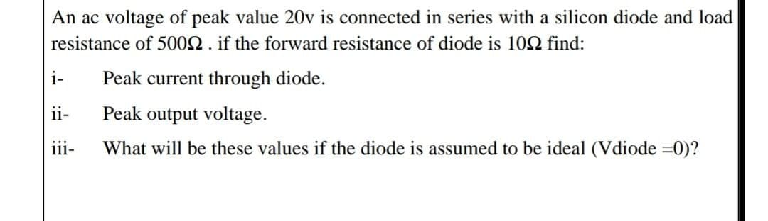 An ac voltage of peak value 20v is connected in series with a silicon diode and load
resistance of 5002. if the forward resistance of diode is 102 find:
i-
Peak current through diode.
ii-
Peak output voltage.
ii-
What will be these values if the diode is assumed to be ideal (Vdiode =0)?
