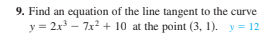 9. Find an equation of the line tangent to the curve
y = 2x - 7x2 + 10 at the point (3, 1). y = 12
