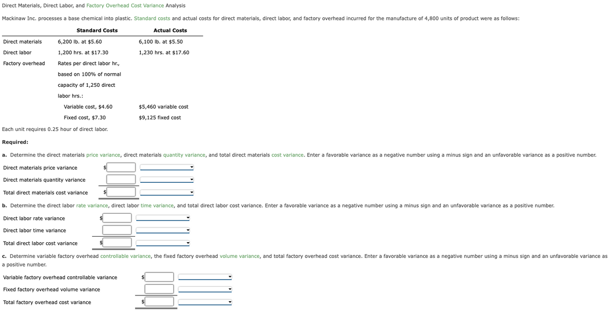 Direct Materials, Direct Labor, and Factory Overhead Cost Variance Analysis
Mackinaw Inc. processes a base chemical into plastic. Standard costs and actual costs for direct materials, direct labor, and factory overhead incurred for the manufacture of 4,800 units of product were as follows:
Standard Costs
Actual Costs
6,100 lb. at $5.50
1,230 hrs. at $17.60
Direct materials
Direct labor
Factory overhead
6,200 lb. at $5.60
1,200 hrs. at $17.30
Rates per direct labor hr.,
based on 100% of normal
capacity of 1,250 direct
labor hrs.:
Variable cost, $4.60
Fixed cost, $7.30
Each unit requires 0.25 hour of direct labor.
Required:
a. Determine the direct materials price variance, direct materials quantity variance, and total direct materials cost variance. Enter a favorable variance as a negative number using a minus sign and an unfavorable variance as a positive number.
Direct materials price variance
Direct materials quantity variance
Total direct materials cost variance
b. Determine the direct labor rate variance, direct labor time variance, and total direct labor cost variance. Enter a favorable variance as a negative number using a minus sign and an unfavorable variance as a positive number.
Direct labor rate variance
Direct labor time variance
$
$5,460 variable cost
$9,125 fixed cost
Total direct labor cost variance
c. Determine variable factory overhead controllable variance, the fixed factory overhead volume variance, and total factory overhead cost variance. Enter a favorable variance as a negative number using a minus sign and an unfavorable variance as
a positive number.
Variable factory overhead controllable variance
Fixed factory overhead volume variance
Total factory overhead cost variance
$
$