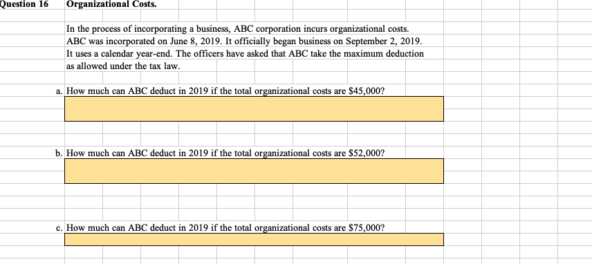 Question 16
Organizational Costs.
In the process of incorporating a business, ABC corporation incurs organizational costs.
ABC was incorporated on June 8, 2019. It officially began business on September 2, 2019.
It uses a calendar year-end. The officers have asked that ABC take the maximum deduction
as allowed under the tax law.
a. How much can ABC deduct in 2019 if the total organizational costs are $45,000?
b. How much can ABC deduct in 2019 if the total organizational costs are $52,000?
c. How much can ABC deduct in 2019 if the total organizational costs are $75,000?