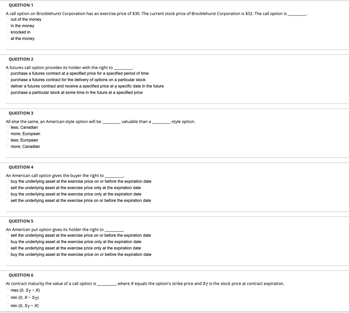 QUESTION 1
A call option on Brocklehurst Corporation has an exercise price of $30. The current stock price of Brocklehurst Corporation is $32. The call option is
out of the money
in the money
knocked in
at the money
QUESTION 2
A futures call option provides its holder with the right to
purchase a futures contract at a specified price for a specified period of time
purchase a futures contract for the delivery of options on a particular stock
deliver a futures contract and receive a specified price at a specific date in the future
purchase a particular stock at some time in the future at a specified price
QUESTION 3
All else the same, an American-style option will be
less; Canadian
more; European
less; European
more; Canadian
valuable than a
QUESTION 4
An American call option gives the buyer the right to
buy the underlying asset at the exercise price on or before the expiration date
sell the underlying asset at the exercise price only at the expiration date
buy the underlying asset at the exercise price only at the expiration date
sell the underlying asset at the exercise price on or before the expiration date
QUESTION 5
An American put option gives its holder the right to
sell the underlying asset at the exercise price on or before the expiration date
buy the underlying asset at the exercise price only at the expiration date
sell the underlying asset at the exercise price only at the expiration date
buy the underlying asset at the exercise price on or before the expiration date
QUESTION 6
At contract maturity the value of a call option is
max (0, ST-X)
min (0, X - ST)
min (0, ST-X)
_-style option.
where X equals the option's strike price and ST is the stock price at contract expiration.
