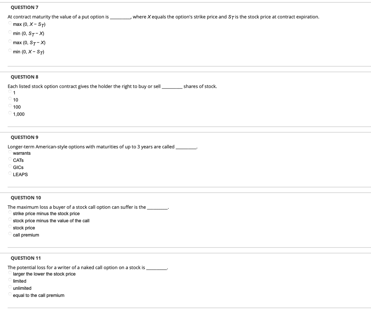 QUESTION 7
At contract maturity the value of a put option is
max (0, X - ST)
min (0, ST-X)
max (0, ST-X)
min (0, X-ST)
, where X equals the option's strike price and ST is the stock price at contract expiration.
QUESTION 8
Each listed stock option contract gives the holder the right to buy or sell
1
10
100
1,000
QUESTION 9
Longer-term American-style options with maturities of up to 3 years are called
warrants
CATS
GICS
LEAPS
QUESTION 10
The maximum loss a buyer of a stock call option can suffer is the
strike price minus the stock price
stock price minus the value of the call
stock price
call premium
QUESTION 11
The potential loss for a writer of a naked call option on a stock is
larger the lower the stock price
limited
unlimited
equal to the call premium
shares of stock.