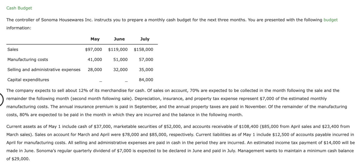 Cash Budget
The controller of Sonoma Housewares Inc. instructs you to prepare a monthly cash budget for the next three months. You are presented with the following budget
information:
May
$97,000
Manufacturing costs
41,000
Selling and administrative expenses 28,000
Capital expenditures
Sales
July
$119,000 $158,000
51,000
57,000
32,000
35,000
84,000
June
The company expects to sell about 12% of its merchandise for cash. Of sales on account, 70% are expected to be collected in the month following the sale and the
remainder the following month (second month following sale). Depreciation, insurance, and property tax expense represent $7,000 of the estimated monthly
manufacturing costs. The annual insurance premium is paid in September, and the annual property taxes are paid in November. Of the remainder of the manufacturing
costs, 80% are expected to be paid in the month in which they are incurred and the balance in the following month.
Current assets as of May 1 include cash of $37,000, marketable securities of $52,000, and accounts receivable of $108,400 ($85,000 from April sales and $23,400 from
March sales). Sales on account for March and April were $78,000 and $85,000, respectively. Current liabilities as of May 1 include $12,500 of accounts payable incurred in
April for manufacturing costs. All selling and administrative expenses are paid in cash in the period they are incurred. An estimated income tax payment of $14,000 will be
made in June. Sonoma's regular quarterly dividend of $7,000 is expected to be declared in June and paid in July. Management wants to maintain a minimum cash balance
of $29,000.